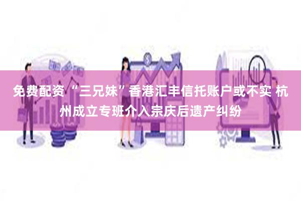 免费配资 “三兄妹”香港汇丰信托账户或不实 杭州成立专班介入宗庆后遗产纠纷