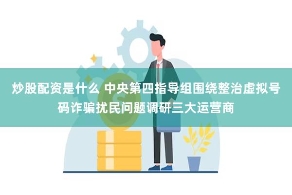 炒股配资是什么 中央第四指导组围绕整治虚拟号码诈骗扰民问题调研三大运营商