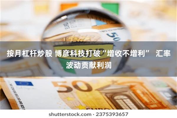 按月杠杆炒股 博彦科技打破“增收不增利”  汇率波动贡献利润