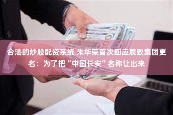 合法的炒股配资系统 朱华荣首次回应辰致集团更名：为了把“中国长安”名称让出来