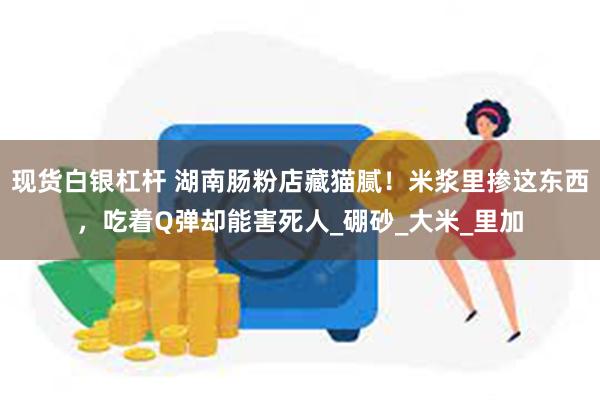 现货白银杠杆 湖南肠粉店藏猫腻！米浆里掺这东西，吃着Q弹却能害死人_硼砂_大米_里加