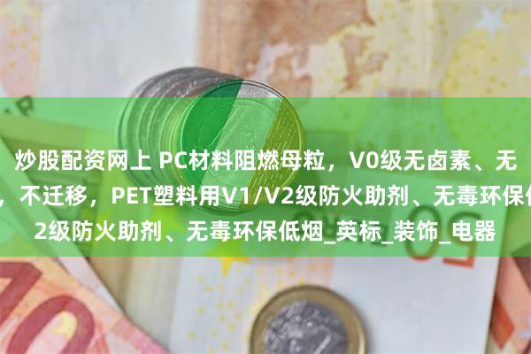炒股配资网上 PC材料阻燃母粒，V0级无卤素、无滴落，气味低、透明，不迁移，PET塑料用V1/V2级防火助剂、无毒环保低烟_英标_装饰_电器