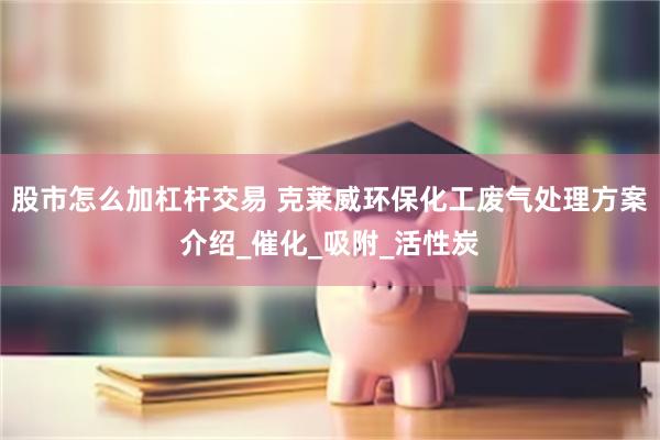 股市怎么加杠杆交易 克莱威环保化工废气处理方案介绍_催化_吸附_活性炭