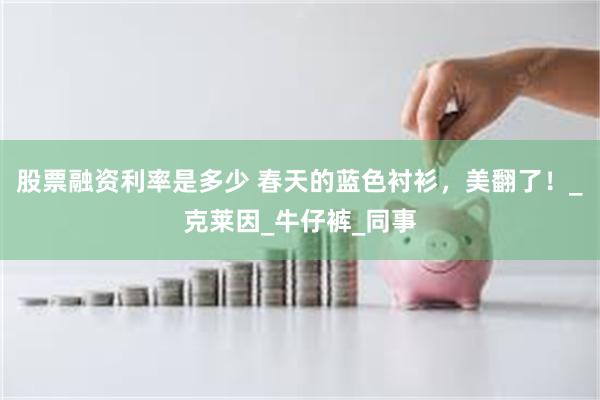 股票融资利率是多少 春天的蓝色衬衫，美翻了！_克莱因_牛仔裤_同事