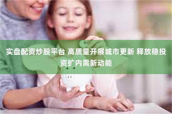 实盘配资炒股平台 高质量开展城市更新 释放稳投资扩内需新动能
