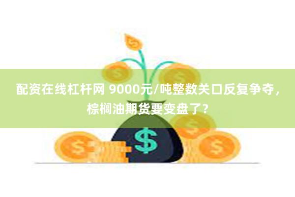 配资在线杠杆网 9000元/吨整数关口反复争夺，棕榈油期货要变盘了？