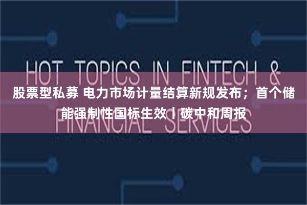 股票型私募 电力市场计量结算新规发布；首个储能强制性国标生效丨碳中和周报