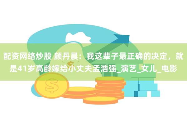 配资网络炒股 颜丹晨：我这辈子最正确的决定，就是41岁高龄嫁给小丈夫孟浩强_演艺_女儿_电影