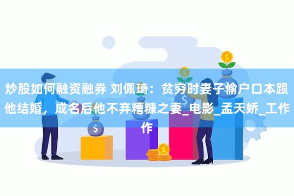 炒股如何融资融券 刘佩琦：贫穷时妻子偷户口本跟他结婚，成名后他不弃糟糠之妻_电影_孟天娇_工作