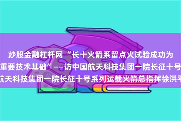 炒股金融杠杆网 “长十火箭系留点火试验成功为载人月球探测任务奠定重要技术基础”——访中国航天科技集团一院长征十号系列运载火箭总指挥徐洪平