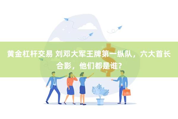 黄金杠杆交易 刘邓大军王牌第一纵队,六大首长合影,他们都是谁?