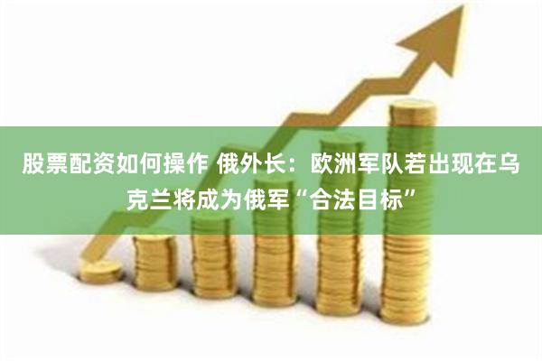 股票配资如何操作 俄外长：欧洲军队若出现在乌克兰将成为俄军“合法目标”